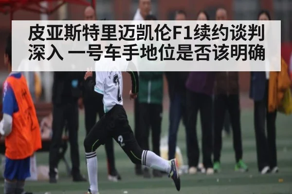 皮亚斯特里迈凯伦F1续约谈判深入 一号车手地位是否该明确 - dafabet